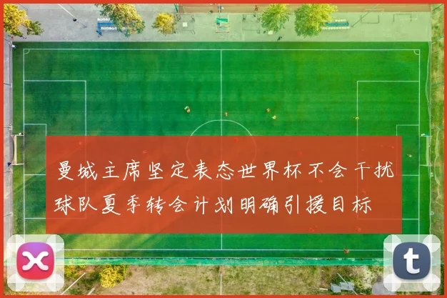 曼城主席坚定表态世界杯不会干扰球队夏季转会计划明确引援目标