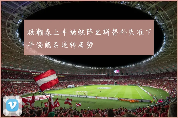 杨瀚森上半场缺阵里斯替补失准下半场能否逆转局势