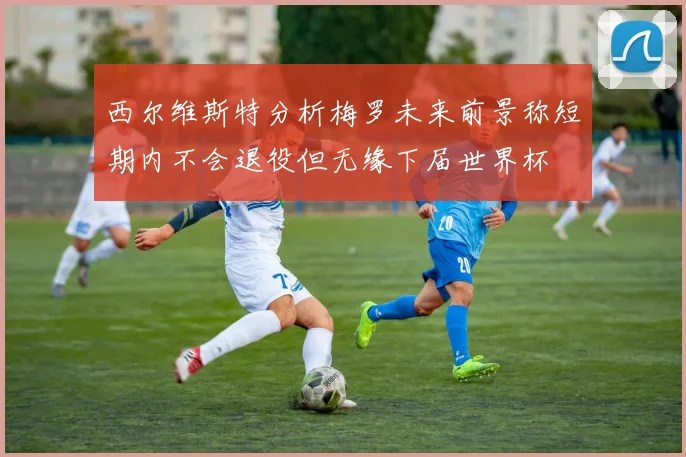 西尔维斯特分析梅罗未来前景称短期内不会退役但无缘下届世界杯