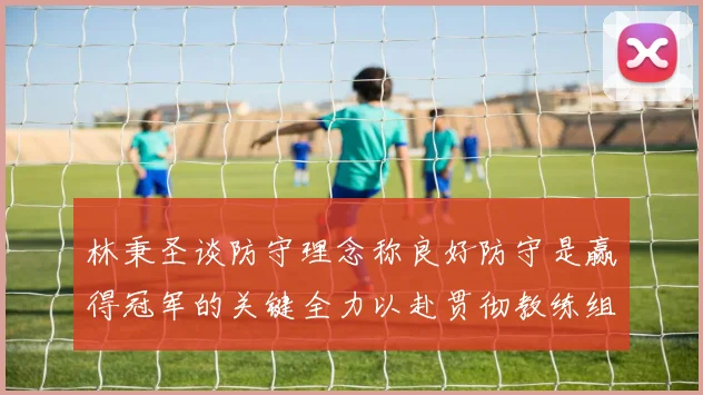 林秉圣谈防守理念称良好防守是赢得冠军的关键全力以赴贯彻教练组战术
