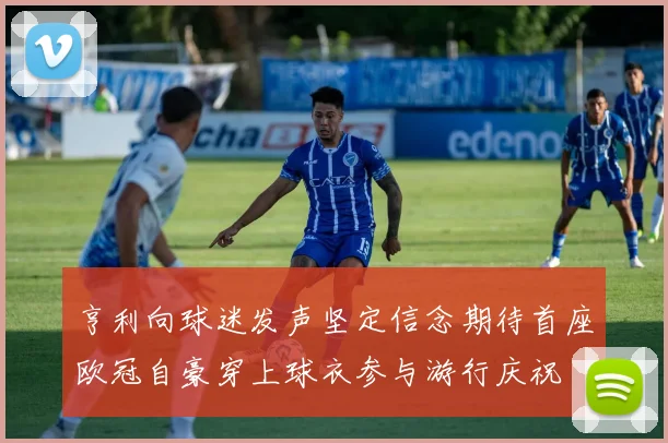 亨利向球迷发声坚定信念期待首座欧冠自豪穿上球衣参与游行庆祝