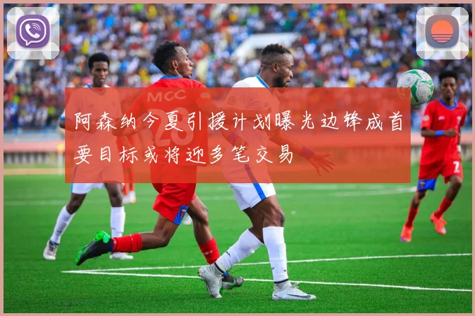 阿森纳今夏引援计划曝光边锋成首要目标或将迎多笔交易