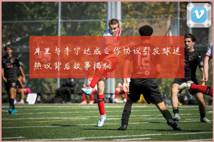 库里与李宁达成合作协议引发球迷热议背后故事揭秘